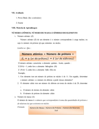 VII. Avaliação
1. Prova Diaria (faz a exércicios)
2. Exame
VIII. Materia de Aprendisagen
NÚMERO ATÔMICO, NÚMERO DE MASSA E SÍMBOLO DO ELEMENTO
1. Número atômico (Z)
Número atômico (Z) de um elemento é o número correspondente à carga nuclear, ou
seja é o número de prótons (p) que existentes no núcleo.
Lembre-se Que ;
O número atômico caracteriza o elemento químico. Assim, quando :
Z (NA) = 1, então leva a elemento hidrogênio (H)
Z (NA)= 2, então leva a elemento hélio (He) etc
Exemplo;
1. Um elemento tem um número de prótons no núcleo é de 11. Em seguida, determinar
o número atômico e o número de elétrons a partir desses elementos?
2. O elemento cálcio tem um número de elétrons em torno do núcleo é de 20, determine
;
a. O número de átomos do elemento cálcio
b. O número de prótons do elemento cálcio
2. Número de massa (A)
O número de massa é o número que correspondente à soma das quantidades de prótons e
de nêutrons (n) que existentes no núcleo.
Fórmula:
Número atômico = Número de prótons =
Número de elétronsZ = p (no de prótons) = é (no de elétrons)
Número De Massa = Número De Prótons + Número De Nêutrons
Donde
Número De Nêutrons = Número De Massa – Número Atômico
 