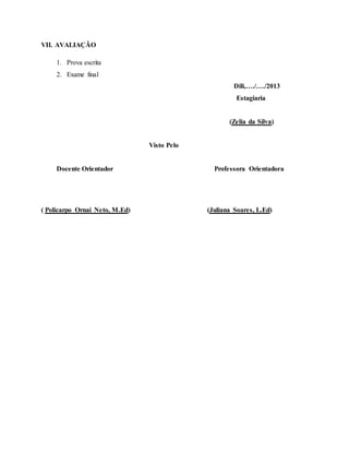 VII. AVALIAÇÃO
1. Prova escrita
2. Exame final
Dili,…./…./2013
Estagiaria
(Zelia da Silva)
Visto Pelo
Docente Orientador Professora Orientadora
( Policarpo Ornai Neto, M.Ed) (Juliana Soares, L.Ed)
 