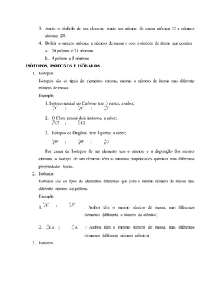 3. Anote o símbolo de um elemento tendo um número de massa atômica 52 e número
atômico 24.
4. Definir o número atômico e número de massa e com o símbolo do átomo que contém:
a. 28 prótons e 31 nêutrons
b. 4 prótons e 5 nêutrons
ISÓTOPOS, ISÓTONOS E ISÓBAROS
1. Isótopos
Isótopos são os tipos de elementos mesma, mesmo o número de átomo mas diferente
número de massa.
Exemplo;
1. Isótopo natural do Carbono tem 3 partes, a saber;
2. O Cloro possui dois isótopos, a saber;
3. Isótopos de Oxigênio tem 3 partes, a saber;
Por causa de Isótopos de um elemento tem o número e a disposição dos mesmo
elétrons, o isótopo de um elemento têm as mesmas propriedades químicas mas diferentes
propriedades físicas.
2. Isóbaros
Isóbaros são os tipos de elementos diferentes que com o mesmo número de massa mas
diferente número de prótons.
Exemplo;
1. : Ambos têm o mesmo número de massa, mas diferentes
elementos (diferente o número de atômico)
2. KCa 40
19
40
20 ; : Ambos têm o mesmo número de massa, mas diferentes
elementos (diferente número atômico)
3. Isótonos
CCC 14
6
13
6
12
6 ;;
ClCl 37
17
35
17 ;
OOO 18
8
17
8
16
8 ;;
NC 14
7
14
6 ;
 