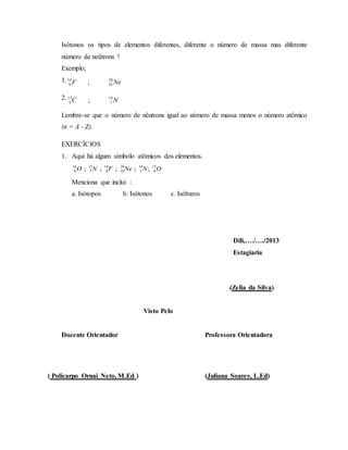 Isótonos os tipos de elementos diferentes, diferente o número de massa mas diferente
número de neûtrons !
Exemplo;
1.
2.
Lembre-se que o número de nêutrons igual ao número de massa menos o número atômico
(n = A - Z).
EXERCÍCIOS
1. Aqui há algum símbolo atômicos dos elementos.
ONNeFNO 15
8
14
7
20
10
19
9
15
7
16
8 ;;;;;
Menciona que inclui :
a. Isótopos b. Isótonos c. Isóbaros
Dili,…./…./2013
Estagiaria
(Zelia da Silva)
Visto Pelo
Docente Orientador Professora Orientadora
( Policarpo Ornai Neto, M.Ed ) (Juliana Soares, L.Ed)
NeF 20
10
19
9 ;
NC 14
7
13
6 ;
 
