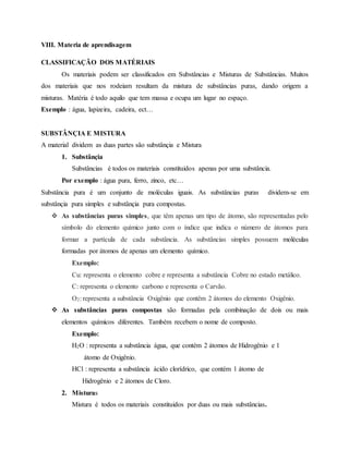 VIII. Materia de aprendisagem
CLASSIFICAÇÃO DOS MATÉRIAIS
Os materiais podem ser classificados em Substâncias e Misturas de Substâncias. Muitos
dos materiais que nos rodeiam resultam da mistura de substâncias puras, dando origem a
misturas. Matéria é todo aquilo que tem massa e ocupa um lugar no espaço.
Exemplo : água, lapizeira, cadeira, ect…
SUBSTÂNÇIA E MISTURA
A material dividem as duas partes são substânçia e Mistura
1. Substânçia
Substâncias é todos os materiais constituidos apenas por uma substância.
Por exemplo : água pura, ferro, zinco, etc…
Substância pura é um conjunto de moléculas iguais. As substâncias puras dividem-se em
substânçia pura simples e substânçia pura compostas.
 As substâncias puras simples, que têm apenas um tipo de átomo, são representadas pelo
símbolo do elemento químico junto com o índice que indica o número de átomos para
formar a partícula de cada substância. As substâncias simples possuem moléculas
formadas por átomos de apenas um elemento químico.
Exemplo:
Cu: representa o elemento cobre e representa a substância Cobre no estado metálico.
C: representa o elemento carbono e representa o Carvão.
O2: representa a substância Oxigênio que contêm 2 átomos do elemento Oxigênio.
 As substâncias puras compostas são formadas pela combinação de dois ou mais
elementos químicos diferentes. Também recebem o nome de composto.
Exemplo:
H2O : representa a substância água, que contém 2 átomos de Hidrogênio e 1
átomo de Oxigênio.
HCl : representa a substância ácido clorídrico, que contém 1 átomo de
Hidrogênio e 2 átomos de Cloro.
2. Misturas
Mistura é todos os materiais constituidos por duas ou mais substâncias.
 