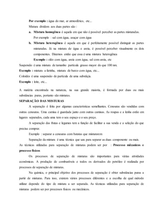 Por exemplo : água do mar, ar atmosférico, etc...
Mistura dividem aos duas partes são :
a. Mistura homogênea é aquela em que não é possível perceber as partes misturadas.
Por exemplo : sal com água, asuçar com água
b. Mistura heterogênea é aquela em que é perfeitamente possível distinguir as partes
misturadas. Já na mistura de água e areia, é possível perceber visualmente os dois
componentes. Dizemos então que essa é uma mistura heterogênea
Exemplo : oléo com água, areia com água, sal com areia, etc
Suspensão é uma mistura de tamanho partícula grasso mayor do que 100 nm.
Exemplo : mistura a farinha, mistura de barco com água, etc...
Coloides é uma suspensão de partícula de uma substâçia.
Exemplo : leite, etc...
A matéria encontrada na natureza, na sua grande maioria, é formada por duas ou mais
substâncias puras, portanto são misturas.
SEPARAÇÃO DAS MISTURAS
A separação é feita por algumas características semelhantes. Cenouras são vendidas com
outras cenouras. Uma camisa é guardada junto com outras camisas. As roupas e a lenha estão em
lugares separados, cada uma tem o seu espaço e o seu preço.
A separação das frutas e legumes tem a função de facilitar a sua venda e a seleção do que
precisa comprar.
Exemplo : separar a cenouras com batatas que misturarem
Separação da mistura é uma técnica que uza para separar as duas componente ou mais.
As técnicas utilizadas para separação de misturas podem ser por : Processo mêcanicos e
processo físicos
Os processos de separação de misturas são importantes para várias atividades
econômicas. A produção de combustíveis e todos os derivados do petróleo é realizada por
processos de separação de misturas.
Na química, o principal objetivo dos processos de separação é obter substâncias puras a
partir de misturas. Para isso, existem vários processos diferentes e a escolha de qual método
utilizar depende do tipo de mistura a ser separada. As técnicas utilizadas para separação de
misturas podem ser por processos físicos ou mecânicos.
 