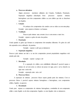 a. Processos mêcanicos
Alguns processos mecânicos utilizados são Catação, Ventilação, Peneiração,
Separação magnética edissolução. Estes processos separam misturas
heterogêneas com dois componentes sólidos ou com sólidos que não se dissolvam
nos líquidos.
1. Catação
Os pedaços dos componentes são catados com as mãos ou com uma pinça.
Exemplo : para separar as batatas e as bananas
2. Ventilação
Passa-se pela mistura uma corrente de ar e esta arrasta o mais leve.
Exemplo : separar os grãos de areia das pedras.
3. Peneiração
Usada quando os grãos que formam os componentes têm tamanhos diferentes. Os grãos do café
são separados com a utilização de peneiras.
Exemplo : separar o café que ja misturarem
4. Separação magnética
Passa-se pela mistura um imã e se um dos componentes possuir propriedades magnéticas será
atraído pelo imã.
Exemplo : separar o prego e sál
5. Dissolução
É a separação de sólidos com solubilidade diferentes.É possível separa a
mistura de sal com areia se colocar um pouco de água, pois o sal se dissolve na
água mas a areia não.
Exemplo : separação entre aréa e sál
b. Processos físicos
A separação de misturas processos físicos separa grande parte das misturas. Com os
processos físicos é possível separar misturas homogêneas e heterogêneas, com componentes
sólidos, líquidos ou gasosos.
1. Decantação
Usado para separar os componentes de misturas heterogêneas, constituídas de um componente
sólido e outro líquido ou de dois componentes líquidos se estes líquidos não se misturarem.
 