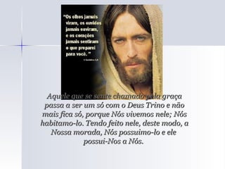 Aquele que se sente chamado pela graça passa a ser um só com o Deus Trino e não mais fica só, porque Nós vivemos nele; Nós habitamo-lo. Tendo feito nele, deste modo, a Nossa morada, Nós possuimo-lo e ele  possui-Nos a Nós.  