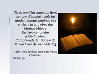 Tu és também como um livro sonoro. E também nele há ainda algumas páginas que encher; tu és a obra das Minhas Mãos e  Eu devo completar a Minha obra.  Compreendeste? "O zelo da Minha Casa devora--Me"?  3   - Sim, meu Senhor, eu li-o na Vossa Palavra...  3  Sl 119, 39.  