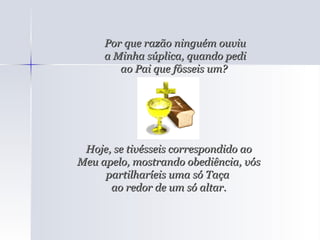 Por que razão ninguém ouviu a Minha súplica, quando pedi ao Pai que fôsseis um?  Hoje, se tivésseis correspondido ao Meu apelo, mostrando obediência, vós partilharíeis uma só Taça  ao redor de um só altar. 
