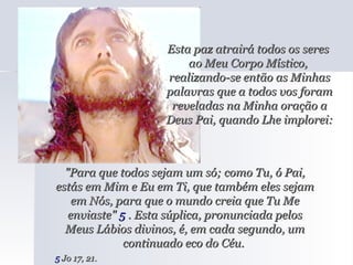 Esta paz atrairá todos os seres  ao Meu Corpo Místico,  realizando-se então as Minhas palavras que a todos vos foram reveladas na Minha oração a Deus Pai, quando Lhe implorei: "Para que todos sejam um só; como Tu, ó Pai, estás em Mim e Eu em Ti, que também eles sejam em Nós, para que o mundo creia que Tu Me enviaste"  5  . Esta súplica, pronunciada pelos Meus Lábios divinos, é, em cada segundo, um continuado eco do Céu.  5  Jo 17, 21.   