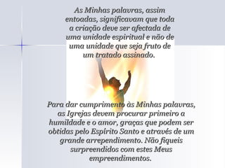 As Minhas palavras, assim entoadas, significavam que toda a criação deve ser afectada de uma unidade espiritual e não de uma unidade que seja fruto de um tratado assinado.  Para dar cumprimento às Minhas palavras, as Igrejas devem procurar primeiro a humildade e o amor, graças que podem ser obtidas pelo Espírito Santo e através de um grande arrependimento. Não fiqueis surpreendidos com estes Meus empreendimentos.  