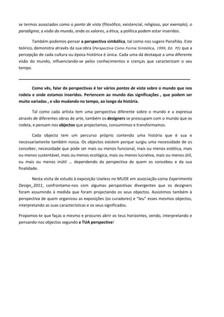se termos associados como o ponto de vista (filosófico, existencial, religioso, por exemplo), o
paradigma, a visão do mundo, onde os valores, a ética, a política podem estar inseridos.

       Também podemos pensar a perspectiva simbólica, tal como nos sugere Panofsky. Este
teórico, demonstra através da sua obra (Perspectiva Como Forma Simbólica, 1999, Ed. 70) que a
percepção de cada cultura ou época histórica é única. Cada uma dá destaque a uma diferente
visão do mundo, influenciando-se pelos conhecimentos e crenças que caracterizam o seu
tempo.

____________________________________________________________________________

       Como vês, falar de perspectivas é ter vários pontos de vista sobre o mundo que nos
rodeia e onde estamos inseridos. Pertencem ao mundo das significações , que podem ser
muito variadas , e vão mudando no tempo, ao longo da história.

       Tal como cada artista tem uma perspectiva diferente sobre o mundo e a expressa
através de diferentes obras de arte, também os designers se preocupam com o mundo que os
rodeia, e pensam nos objectos que projectamos, consumimos e transformamos.

        Cada objecto tem um percurso próprio contendo uma história que é sua e
necessariamente também nossa. Os objectos existem porque surgiu uma necessidade de os
conceber, necessidade que pode ser mais ou menos funcional, mais ou menos estética, mais
ou menos sustentável, mais ou menos ecológica, mais ou menos lucrativa, mais ou menos útil,
ou mais ou menos inútil … dependendo da perspectiva de quem os concebeu e da sua
finalidade.

       Nesta visita de estudo à exposição Useless no MUDE em associação coma Experimenta
Design_2011, confrontamo-nos com algumas perspectivas divergentes que os designers
foram assumindo à medida que foram projectando os seus objectos. Assistimos também à
perspectiva de quem organizou as exposições (os curadores) e “leu” esses mesmos objectos,
interpretando as suas características e os seus significados.

Propomos-te que faças o mesmo e procures abrir os teus horizontes, vendo, interpretando e
pensando nos objectos segundo a TUA perspectiva!
 