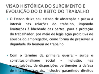 O Estado deixa seu estado de abstenção e passa a intervir nas relações de trabalho, impondo limitações à liberdade das partes, para a proteção do trabalhador, por meio de legislação proibitiva de abusos do empregador, como forma de preservar a dignidade do homem no trabalho. Com o término da primeira guerra – surge o constitucionalismo social – inclusão, nas constituições, de disposições pertinentes à defesa de interesses sociais, inclusive garantindo direitos trabalhistas. 