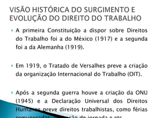 A primeira Constituição a dispor sobre Direitos do Trabalho foi a do México (1917) e a segunda foi a da Alemanha (1919). Em 1919, o Tratado de Versalhes preve a criação da organização Internacional do Trabalho (OIT). Após a segunda guerra houve a criação da ONU (1945) e a Declaração Universal dos Direitos Humanos preve direitos trabalhistas, como férias remuneradas, limitação de jornada e etc. 