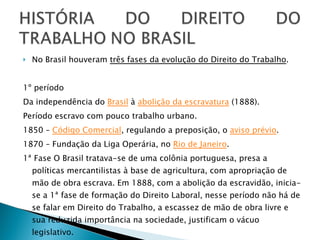 No Brasil houveram  três fases da evolução do Direito do Trabalho . 1º período Da independência do  Brasil  à  abolição da escravatura  (1888). Período escravo com pouco trabalho urbano.  1850 –  Código Comercial , regulando a preposição, o  aviso prévio .  1870 – Fundação da Liga Operária, no  Rio de Janeiro .  1ª Fase O Brasil tratava-se de uma colônia portuguesa, presa a políticas mercantilistas à base de agricultura, com apropriação de mão de obra escrava. Em 1888, com a abolição da escravidão, inicia-se a 1ª fase de formação do Direito Laboral, nesse período não há de se falar em Direito do Trabalho, a escassez de mão de obra livre e sua reduzida importância na sociedade, justificam o vácuo legislativo. 
