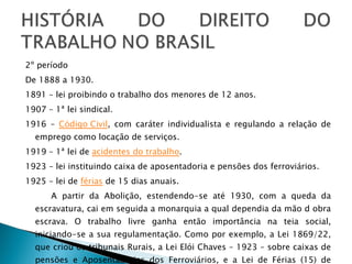 2º período De 1888 a 1930. 1891 – lei proibindo o trabalho dos menores de 12 anos.  1907 – 1ª lei sindical.  1916 –  Código Civil , com caráter individualista e regulando a relação de emprego como locação de serviços.  1919 – 1ª lei de  acidentes do trabalho .  1923 – lei instituindo caixa de aposentadoria e pensões dos ferroviários.  1925 – lei de  férias  de 15 dias anuais.  A partir da Abolição, estendendo-se até 1930, com a queda da escravatura, cai em seguida a monarquia a qual dependia da mão d obra escrava. O trabalho livre ganha então importância na teia social, iniciando-se a sua regulamentação. Como por exemplo, a Lei 1869/22, que criou os tribunais Rurais, a Lei Elói Chaves – 1923 – sobre caixas de pensões e Aposentadorias dos Ferroviários, e a Lei de Férias (15) de 1925. 