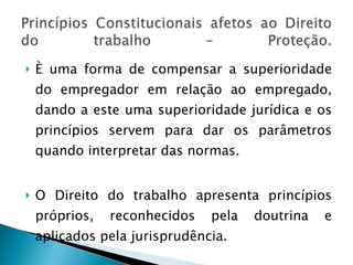 È uma forma de compensar a superioridade do empregador em relação ao empregado, dando a este uma superioridade jurídica e os princípios servem para dar os parâmetros quando interpretar das normas.  O Direito do trabalho apresenta princípios próprios, reconhecidos pela doutrina e aplicados pela jurisprudência. 