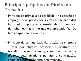 Principio da primazia da realidade – na relação de emprego deve prevalecer a efetiva realidade dos fatos. não importa as clausulas de um contrato de trabalho, mas sim o que o empregado faz. Os fatos é que são relevantes. Principio da continuidade da relação de emprego – tem por objetivo preservar o contrato de trabalho, fazendo com que se presuma ser a prazo indeterminado e permitir a contratação, como exceção, por prazo determinado. 