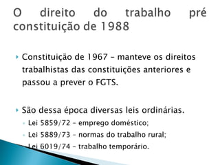 Constituição de 1967 – manteve os direitos trabalhistas das constituições anteriores e passou a prever o FGTS. São dessa época diversas leis ordinárias. Lei 5859/72 – emprego doméstico; Lei 5889/73 – normas do trabalho rural; Lei 6019/74 – trabalho temporário. 