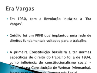 Em 1930, com a Revolução inicia-se a “Era Vargas”. Getúlio foi um PRFB que implantou uma rede de direitos fundamentais voltados para o trabalho.  A primeira Constituição brasileira a ter normas especificas de direito do trabalho foi a de 1934, como influência do constitucionalismo social – inspirada na Constituição de Weimar (Alemanha). Marco para a chamada Democracia Social. 