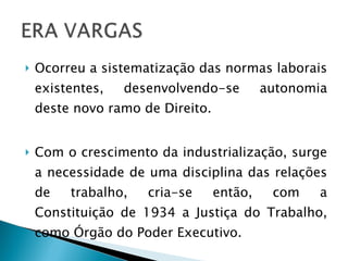 Ocorreu a sistematização das normas laborais existentes, desenvolvendo-se autonomia deste novo ramo de Direito. Com o crescimento da industrialização, surge a necessidade de uma disciplina das relações de trabalho, cria-se então, com a Constituição de 1934 a Justiça do Trabalho, como Órgão do Poder Executivo.  