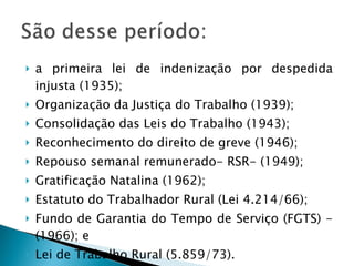 a primeira lei de indenização por despedida injusta (1935);  Organização da Justiça do Trabalho (1939); Consolidação das Leis do Trabalho (1943); Reconhecimento do direito de greve (1946); Repouso semanal remunerado- RSR- (1949); Gratificação Natalina (1962); Estatuto do Trabalhador Rural (Lei 4.214/66); Fundo de Garantia do Tempo de Serviço (FGTS) - (1966); e Lei de Trabalho Rural (5.859/73). 