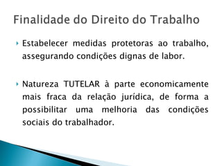 Estabelecer medidas protetoras ao trabalho, assegurando condições dignas de labor.  Natureza TUTELAR à parte economicamente mais fraca da relação jurídica, de forma a possibilitar uma melhoria das condições sociais do trabalhador. 