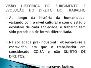 Ao longo da história da humanidade, variando com o nível cultural e com o estágio evolutivo de cada sociedade, o trabalho tem sido percebido de forma diferenciada.  Na sociedade pré-industrial , observava-se a escravidão, em que o trabalhador era considerado COISA e não SUJEITO DE DIREITOS. Trabalho era o que os escravos faziam.  
