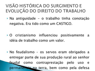 Na antiguidade – o trabalho tinha conotação negativa. Era tido como um CASTIGO. O cristianismo influenciou positivamente a idéia de trabalho como um valor. No feudalismo – os servos eram obrigados a entregar parte de sua produção rural ao senhor feudal como contraprestação pelo uso e permanência na terra, bem como pela defesa recebida.  