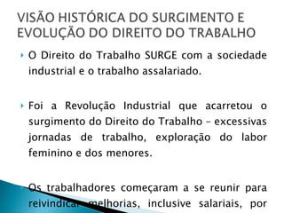 O Direito do Trabalho SURGE com a sociedade industrial e o trabalho assalariado. Foi a Revolução Industrial que acarretou o surgimento do Direito do Trabalho – excessivas jornadas de trabalho, exploração do labor feminino e dos menores. Os trabalhadores começaram a se reunir para reivindicar melhorias, inclusive salariais, por meio de sindicatos. 