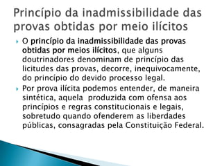 O princípio da inadmissibilidade das provas obtidas por meios ilícitos, que alguns doutrinadores denominam de princípio das licitudes das provas, decorre, inequivocamente, do princípio do devido processo legal.Por prova ilícita podemos entender, de maneira sintética, aquela  produzida com ofensa aos princípios e regras constitucionais e legais, sobretudo quando ofenderem as liberdades públicas, consagradas pela Constituição Federal.Princípio da inadmissibilidade das provas obtidas por meio ilícitos 