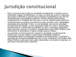 Para o exercício da função ou atividade jurisdicional, o Estado cria os chamados órgãos jurisdicionais, ou seja, os diversos juízes e tribunais, que atuam conforme a parcela da jurisdição (competência) que lhe foi conferida pela Carta Magna e demais normas infraconstitucionais, notadamente os Códigos de Processo e Leis de Organização Judiciária.A denominada jurisdição constitucional não constitui uma modalidade destinada de jurisdição. Trata-se, na realidade, da mesma atividade jurisdicional do Estado, só que realizada tendo em vista o regramento constitucional, e destinada a combater os atos e omissões praticados pelas pessoas naturais e jurídicas, notadamente pelo Poder Público, que contrariem os princípios e regras fixados pela Lei Maior.A jurisdição constitucional diz respeito à atividade jurisdicional do Estado que tem por objeto a tutela doas liberdades públicas, consubstanciada nos chamados remédios constitucionais, e também o controle de contitucionalidade das leis e atos normativos instituídos pelo Poder Público, tudo para que sejam observados, de maneira rigorosa, os preceitos constitucionais vigentes.Jurisdição constitucional