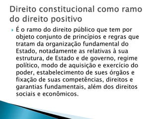 É o ramo do direito público que tem por objeto conjunto de princípios e regras que tratam da organização fundamental do Estado, notadamente as relativas à sua estrutura, de Estado e de governo, regime político, modo de aquisição e exercício do poder, estabelecimento de sues órgãos e fixação de suas competências, direitos e garantias fundamentais, além dos direitos sociais e econômicos. Direito constitucional como ramo do direito positivo