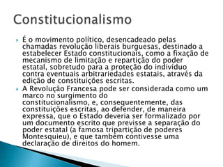 É o movimento político, desencadeado pelas chamadas revolução liberais burguesas, destinado a estabelecer Estado constitucionais, como a fixação de mecanismo de limitação e repartição do poder estatal, sobretudo para a proteção do indivíduo contra eventuais arbitrariedades estatais, através da edição de constituições escritas.A Revolução Francesa pode ser considerada como um marco no surgimento do constitucionalismo, e, consequentemente, das constituições escritas, ao defender, de maneira expressa, que o Estado deveria ser formalizado por um documento escrito que previsse a separação do poder estatal (a famosa tripartição de poderes Montesquieu), e que também contivesse uma declaração de direitos do homem.Constitucionalismo