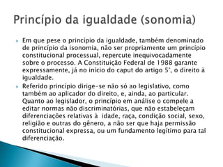 Em que pese o princípio da igualdade, também denominado de princípio da isonomia, não ser propriamente um princípio constitucional processual, repercute inequivocadamente sobre o processo. A Constituição Federal de 1988 garante expressamente, já no início do caput do artigo 5°, o direito à igualdade.Referido princípio dirige-se não só ao legislativo, como também ao aplicador do direito, e, ainda, ao particular. Quanto ao legislador, o princípio em análise o compele a editar normas não discriminatórias, que não estabeleçam diferenciações relativas à  idade, raça, condição social, sexo, religião e outras do gênero, a não ser que haja permissão constitucional expressa, ou um fundamento legítimo para tal diferenciação.Princípio da igualdade (sonomia)