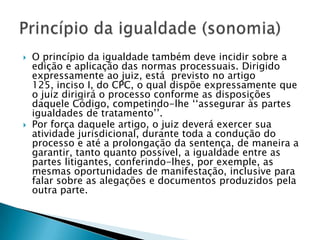 O princípio da igualdade também deve incidir sobre a edição e aplicação das normas processuais. Dirigido expressamente ao juiz, está  previsto no artigo 125, inciso I, do CPC, o qual dispõe expressamente que o juiz dirigirá o processo conforme as disposições daquele Código, competindo-lhe ‘‘assegurar às partes igualdades de tratamento’’.Por força daquele artigo, o juiz deverá exercer sua atividade jurisdicional, durante toda a condução do processo e até a prolongação da sentença, de maneira a garantir, tanto quanto possível, a igualdade entre as partes litigantes, conferindo-lhes, por exemple, as mesmas oportunidades de manifestação, inclusive para falar sobre as alegações e documentos produzidos pela outra parte.Princípio da igualdade (sonomia)