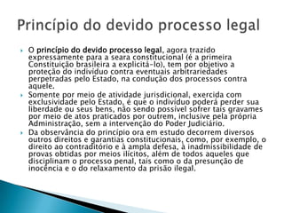 O princípio do devido processo legal, agora trazido expressamente para a seara constitucional (é a primeira Constituição brasileira a explicitá-lo), tem por objetivo a proteção do indivíduo contra eventuais arbitrariedades perpetradas pelo Estado, na condução dos processos contra aquele.Somente por meio de atividade jurisdicional, exercida com exclusividade pelo Estado, é que o indivíduo poderá perder sua liberdade ou seus bens, não sendo possível sofrer tais gravames por meio de atos praticados por outrem, inclusive pela própria Administração, sem a intervenção do Poder Judiciário.Da observância do princípio ora em estudo decorrem diversos outros direitos e garantias constitucionais, como, por exemplo, o direito ao contraditório e à ampla defesa, à inadmissibilidade de provas obtidas por meios ilícitos, além de todos aqueles que disciplinam o processo penal, tais como o da presunção de inocência e o do relaxamento da prisão ilegal.Princípio do devido processo legal