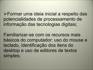 Formar uma ideia inicial a respeito das potencialidades de processamento de informação das tecnologias digitais; Familiarizar-se com os recursos mais básicos do computador: uso do mouse e teclado, identificação dos itens do desktop e uso de editores de textos simples; 