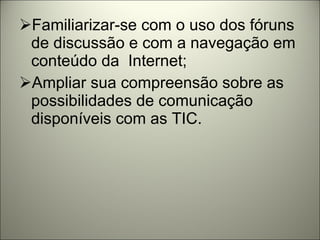 Familiarizar-se com o uso dos fóruns de discussão e com a navegação em conteúdo da  Internet; Ampliar sua compreensão sobre as possibilidades de comunicação disponíveis com as TIC. 