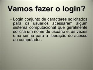 Vamos fazer o login? Login conjunto de caracteres solicitados para os usuários acessarem algum sistema computacional que geralmente solicita um nome de usuário e, às vezes uma senha para a liberação do acesso ao computador. 