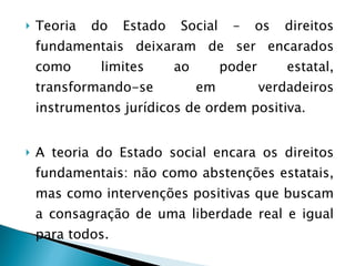 Teoria do Estado Social – os direitos fundamentais deixaram de ser encarados como limites ao poder estatal, transformando-se em verdadeiros instrumentos jurídicos de ordem positiva. A teoria do Estado social encara os direitos fundamentais: não como abstenções estatais, mas como intervenções positivas que buscam a consagração de uma liberdade real e igual para todos.  