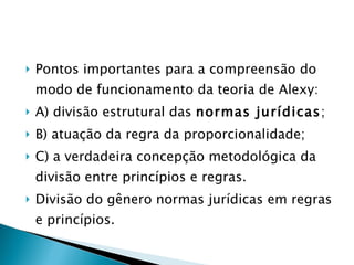 Pontos importantes para a compreensão do modo de funcionamento da teoria de Alexy: A) divisão estrutural das  normas jurídicas ; B) atuação da regra da proporcionalidade; C) a verdadeira concepção metodológica da divisão entre princípios e regras. Divisão do gênero normas jurídicas em regras e princípios. 