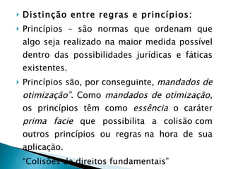 Distinção entre regras e princípios: Princípios –   são normas que ordenam que algo seja realizado na maior medida possível dentro das possibilidades jurídicas e fáticas existentes.  Princípios são, por conseguinte,  mandados de otimização”.  Como  mandados de otimização , os princípios têm como  essência  o caráter  prima facie  que possibilita a colisão com outros princípios ou regras na hora de sua aplicação. “ Colisões de direitos fundamentais” 