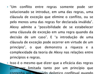 “ Um conflito entre regras somente pode ser solucionado se introduz, em uma das regras, uma cláusula de exceção que elimine o conflito, ou se pelo menos uma das regras for declarada inválida”. Alexy admite a “possibilidade de se estabelecer uma cláusula de exceção em uma regra quando da decisão de um caso”. E “a introdução de uma cláusula de exceção pode ocorrer em virtude de um princípio”, o que demonstra a riqueza e a complexidade da teoria de Alexy nas relações entre princípios e regras. Isso é o mesmo que dizer que a eficácia das regras pode ser limitada tanto por um princípio que contenha um conteúdo deôntico conflitual quando por um princípio que dê sustentáculo a essa regra 