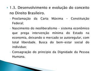 1.3. Desenvolvimento e evolução do conceito no Direito Brasileiro. Proclamação da Carta Máxima – Constituição Federal; Nascimento do neoliberalismo – sistema econômico que prega intervenção mínima do Estado na economia, deixando o mercado se autoregular, com total liberdade. Busca do bem-estar social do individuo; Consagração do principio da Dignidade da Pessoa Humana. 