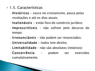 1.5. Características  Históricos  – nasce no cristianismo, passa pelas revoluções e até os dias atuais; Inalienáveis  – estão fora do comércio jurídico; Imprescritíveis  – não sofrem pelo decurso do tempo; Irrenunciáveis  – não podem ser renunciados; Universalidade  – todos tem direito; Limitabilidade  – não são absolutos (relativos) Concorrência  – podem ser exercidos cumulativamente. 