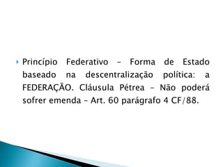 Princípio Federativo – Forma de Estado baseado na descentralização política: a FEDERAÇÃO. Cláusula Pétrea – Não poderá sofrer emenda – Art. 60 parágrafo 4 CF/88. 