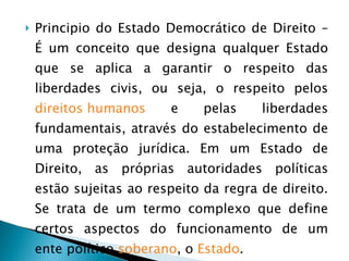 Principio do Estado Democrático de Direito – É um conceito que designa qualquer Estado que se aplica a garantir o respeito das liberdades civis, ou seja, o respeito pelos  direitos humanos  e pelas liberdades fundamentais, através do estabelecimento de uma proteção jurídica. Em um Estado de Direito, as próprias autoridades políticas estão sujeitas ao respeito da regra de direito. Se trata de um termo complexo que define certos aspectos do funcionamento de um ente político  soberano , o  Estado .  