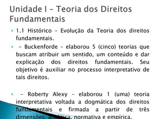 1.1 Histórico – Evolução da Teoria dos direitos fundamentais. - Buckenforde – elaborou 5 (cinco) teorias que buscam atribuir um sentido, um conteúdo e dar explicação dos direitos fundamentais. Seu objetivo é auxiliar no processo interpretativo de tais direitos.  - Roberty Alexy – elaborou 1 (uma) teoria interpretativa voltada a dogmática dos direitos fundamentais e firmada a partir de três dimensões: analítica, normativa e empírica. 