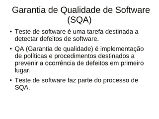 Garantia de Qualidade de Software
             (SQA)
●   Teste de software é uma tarefa destinada a
    detectar defeitos de software.
●   QA (Garantia de qualidade) é implementação
    de políticas e procedimentos destinados a
    prevenir a ocorrência de defeitos em primeiro
    lugar.
●   Teste de software faz parte do processo de
    SQA.
 