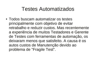 Testes Automatizados
●   Todos buscam automatizar os testes
    principalmente com objetivo de evitar
    retrabalho e reduzir custos. Mas recentemente
    a experiência de muitos Testadores e Gerente
    de Testes com ferramentas de automação, os
    deixaram menos que satisfeito. A causa é os
    autos custos de Manutenção devido ao
    problema de "Fragile Test".
 