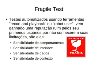 Fragile Test
●   Testes automatizados usando ferramentas
    "recod and playback" ou "robot user", vem
    ganhado uma reputação ruim pelos seu
    primeiros usuários por não conhecerem suas
    limitações, são elas:
    ●   Sensibilidade de comportamento
    ●   Sensibilidade de interface
    ●   Sensibilidade de dados
    ●   Sensibilidade de contexto
 