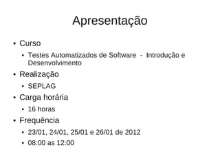 Apresentação
●   Curso
    ●   Testes Automatizados de Software - Introdução e
        Desenvolvimento
●   Realização
    ●   SEPLAG
●   Carga horária
    ●   16 horas
●   Frequência
    ●   23/01, 24/01, 25/01 e 26/01 de 2012
    ●   08:00 as 12:00
 